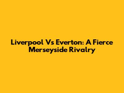 Liverpool Vs Everton: A Fierce Merseyside Rivalry