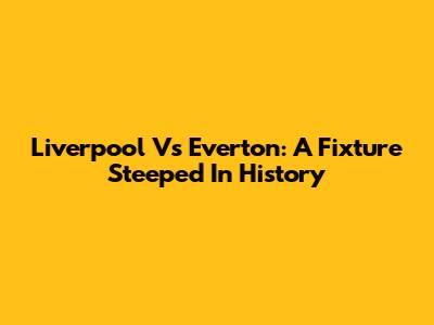 Liverpool Vs Everton: A Fixture Steeped In History