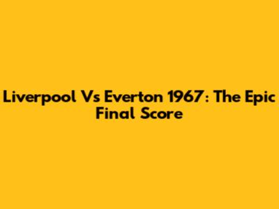 Liverpool Vs Everton 1967: The Epic Final Score