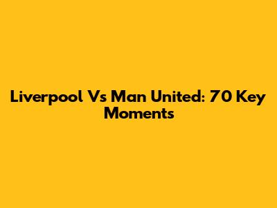 Liverpool Vs Man United: 70 Key Moments