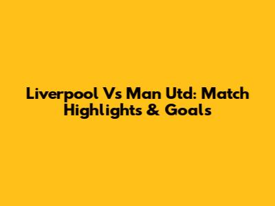 Liverpool Vs Man Utd: Match Highlights & Goals