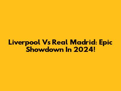 Liverpool Vs Real Madrid: Epic Showdown In 2024!