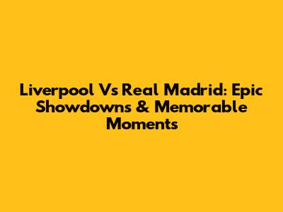 Liverpool Vs Real Madrid: Epic Showdowns & Memorable Moments