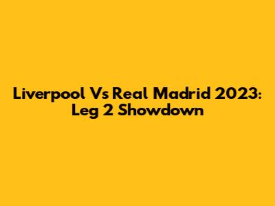 Liverpool Vs Real Madrid 2023: Leg 2 Showdown