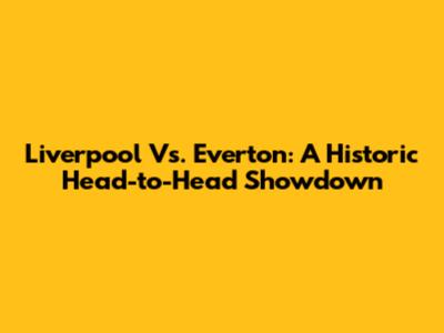Liverpool Vs. Everton: A Historic Head-to-Head Showdown