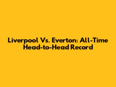 Liverpool Vs. Everton: All-Time Head-to-Head Record
