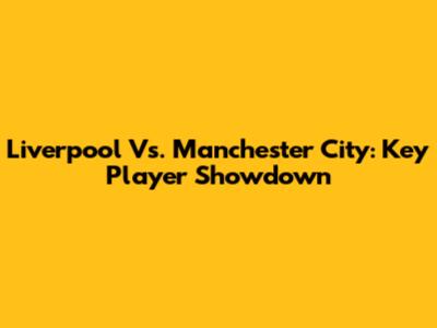 Liverpool Vs. Manchester City: Key Player Showdown