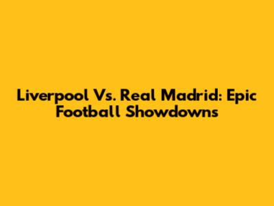 Liverpool Vs. Real Madrid: Epic Football Showdowns