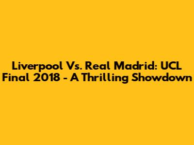 Liverpool Vs. Real Madrid: UCL Final 2018 - A Thrilling Showdown