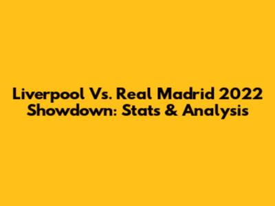 Liverpool Vs. Real Madrid 2022 Showdown: Stats & Analysis