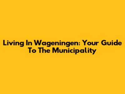 Living In Wageningen: Your Guide To The Municipality