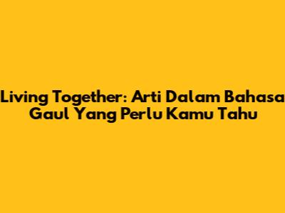 Living Together: Arti Dalam Bahasa Gaul Yang Perlu Kamu Tahu