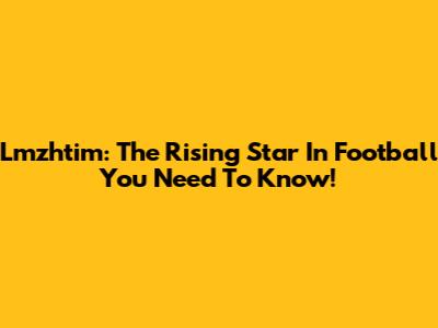 Lmzhtim: The Rising Star In Football You Need To Know!