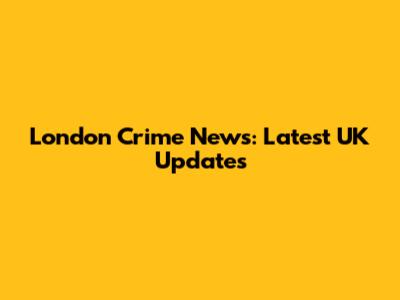 London Crime News: Latest UK Updates