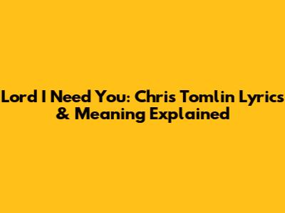 Lord I Need You: Chris Tomlin Lyrics & Meaning Explained