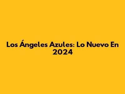 Los Ángeles Azules: Lo Nuevo En 2024