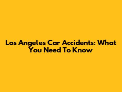 Los Angeles Car Accidents: What You Need To Know