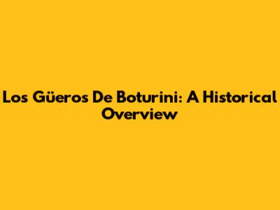 Los Güeros De Boturini: A Historical Overview