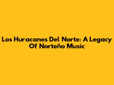Los Huracanes Del Norte: A Legacy Of Norteño Music