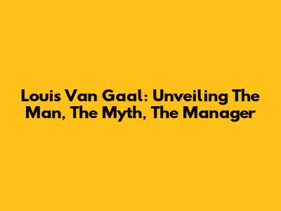 Louis Van Gaal: Unveiling The Man, The Myth, The Manager