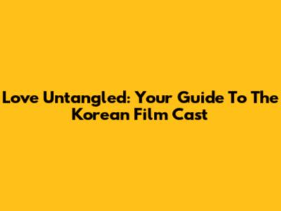 Love Untangled: Your Guide To The Korean Film Cast