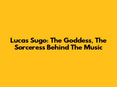 Lucas Sugo: The Goddess, The Sorceress Behind The Music