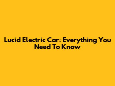 Lucid Electric Car: Everything You Need To Know