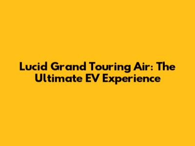 Lucid Grand Touring Air: The Ultimate EV Experience