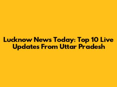 Lucknow News Today: Top 10 Live Updates From Uttar Pradesh