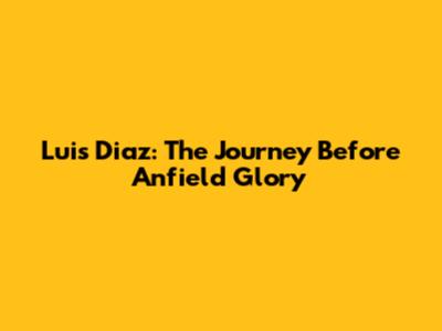 Luis Diaz: The Journey Before Anfield Glory