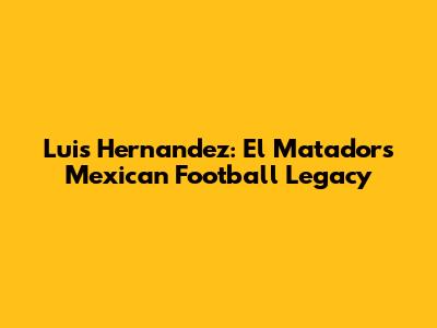 Luis Hernandez: El Matador's Mexican Football Legacy