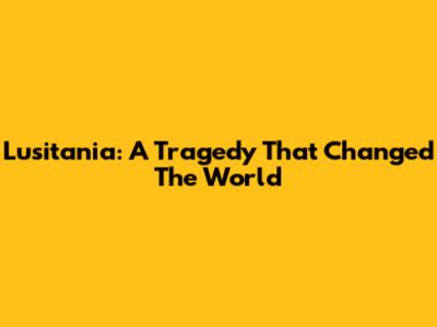 Lusitania: A Tragedy That Changed The World