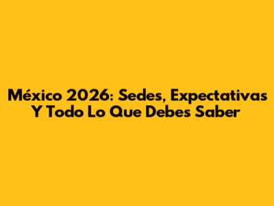 México 2026: Sedes, Expectativas Y Todo Lo Que Debes Saber
