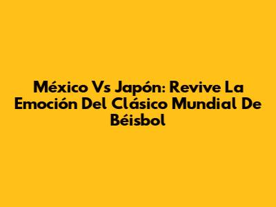 México Vs Japón: Revive La Emoción Del Clásico Mundial De Béisbol