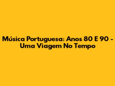 Música Portuguesa: Anos 80 E 90 - Uma Viagem No Tempo