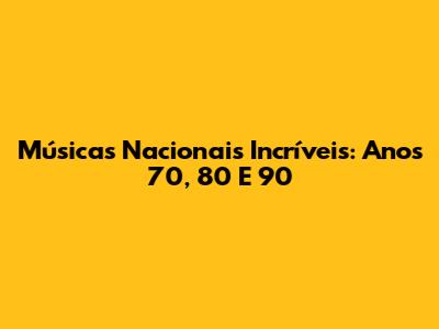 Músicas Nacionais Incríveis: Anos 70, 80 E 90