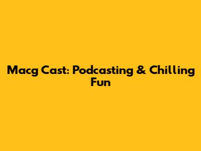 Macg Cast: Podcasting & Chilling Fun