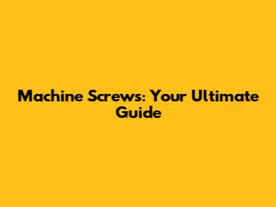 Machine Screws: Your Ultimate Guide