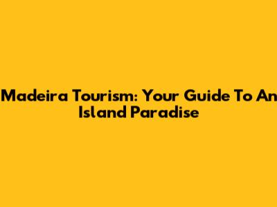 Madeira Tourism: Your Guide To An Island Paradise