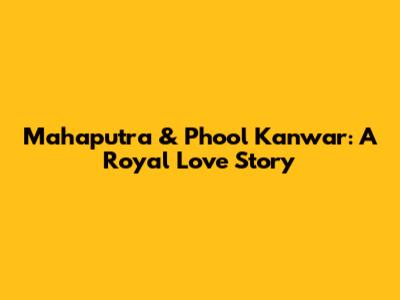 Mahaputra & Phool Kanwar: A Royal Love Story