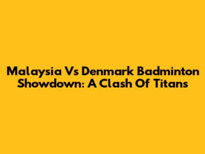 Malaysia Vs Denmark Badminton Showdown: A Clash Of Titans