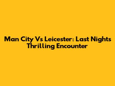 Man City Vs Leicester: Last Night's Thrilling Encounter