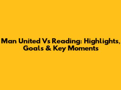 Man United Vs Reading: Highlights, Goals & Key Moments