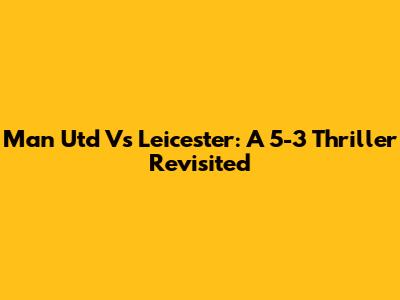 Man Utd Vs Leicester: A 5-3 Thriller Revisited