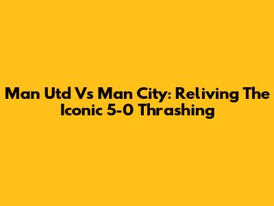 Man Utd Vs Man City: Reliving The Iconic 5-0 Thrashing