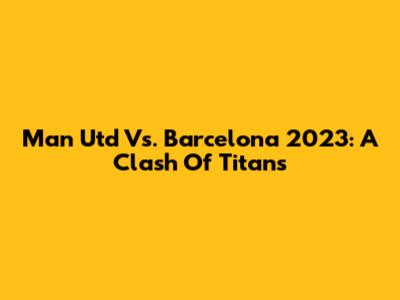 Man Utd Vs. Barcelona 2023: A Clash Of Titans