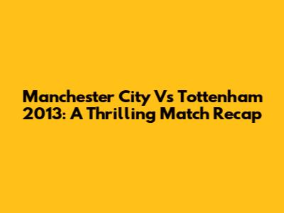 Manchester City Vs Tottenham 2013: A Thrilling Match Recap