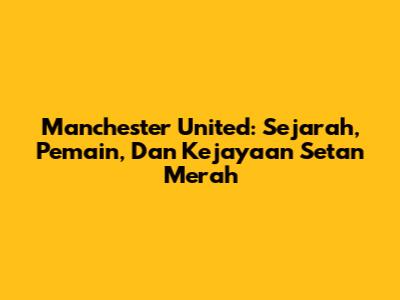Manchester United: Sejarah, Pemain, Dan Kejayaan Setan Merah