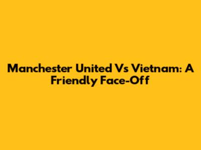 Manchester United Vs Vietnam: A Friendly Face-Off