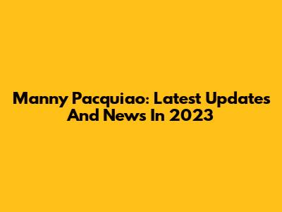 Manny Pacquiao: Latest Updates And News In 2023